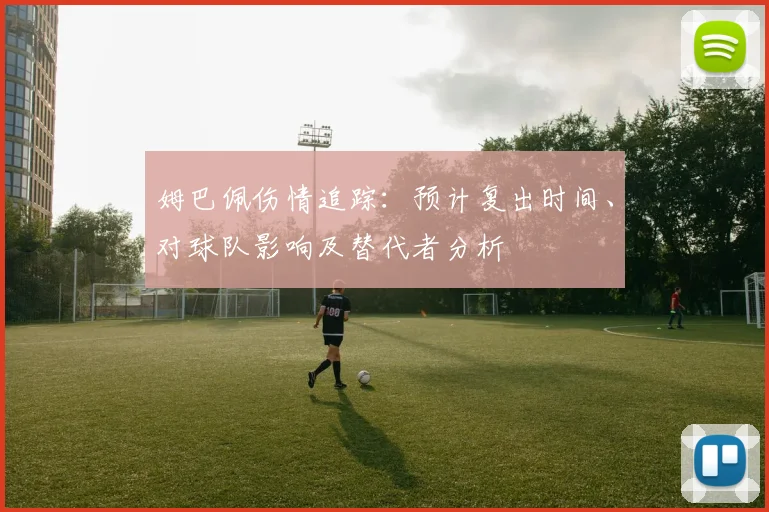姆巴佩伤情追踪:预计复出时间、对球队影响及替代者分析