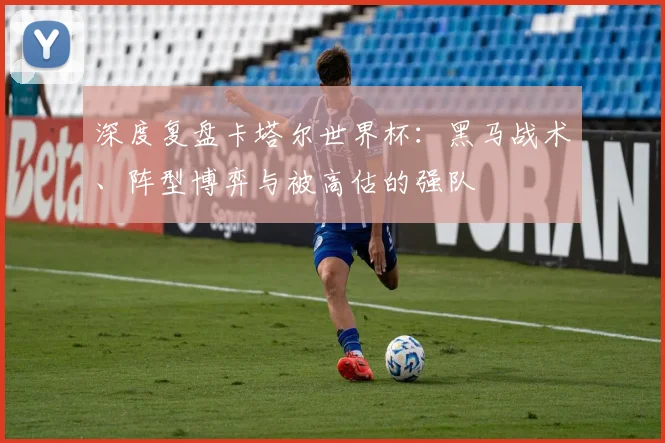 深度复盘卡塔尔世界杯:黑马战术、阵型博弈与被高估的强队