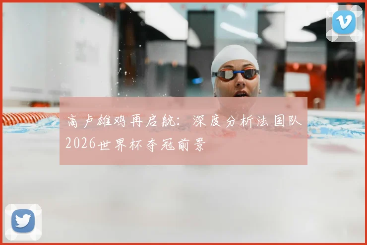 高卢雄鸡再启航：深度分析法国队2026世界杯夺冠前景