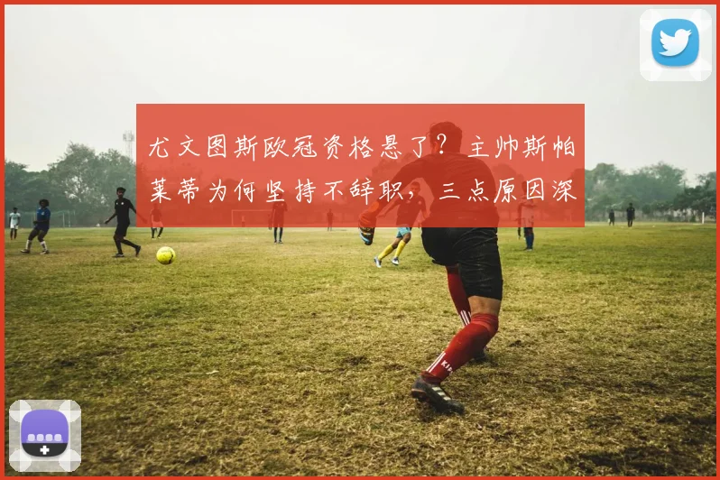 尤文图斯欧冠资格悬了?主帅斯帕莱蒂为何坚持不辞职,三点原因深度解析