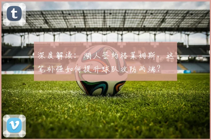 深度解读：湖人签约格莱姆斯，这笔补强如何提升球队攻防两端？