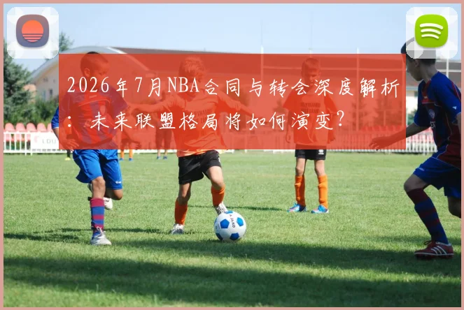 2026年7月NBA合同与转会深度解析:未来联盟格局将如何演变?