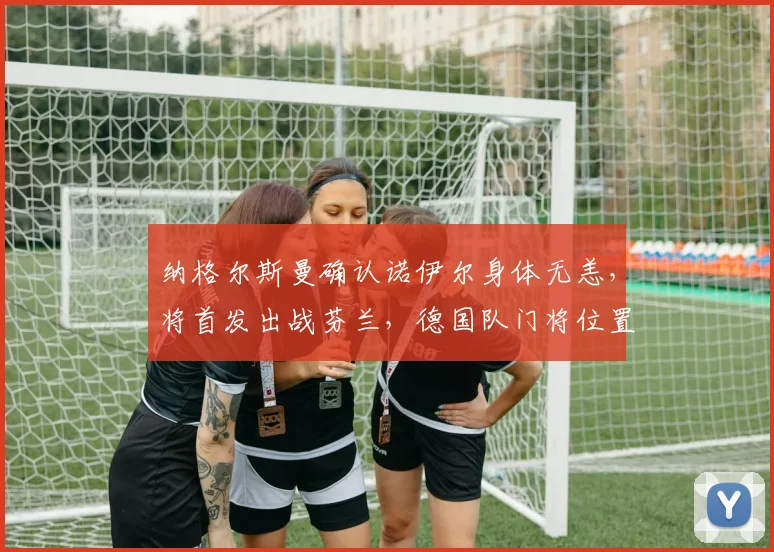 纳格尔斯曼确认诺伊尔身体无恙,将首发出战芬兰,德国队门将位置稳固