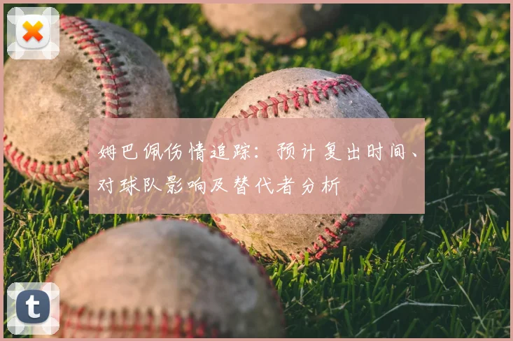 姆巴佩伤情追踪：预计复出时间、对球队影响及替代者分析