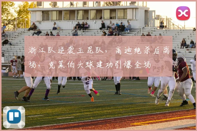 浙江队逆袭玉昆队,高迪绝杀后离场,克莱伯头球建功引爆全场