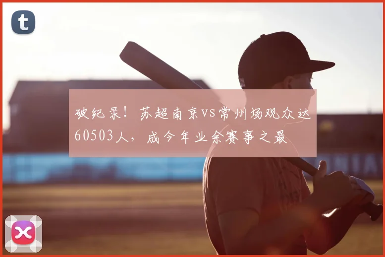 破纪录!苏超南京vs常州场观众达60503人,成今年业余赛事之最