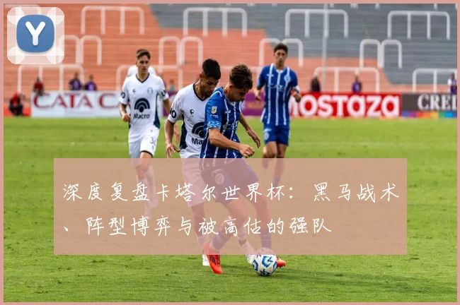 深度复盘卡塔尔世界杯:黑马战术、阵型博弈与被高估的强队