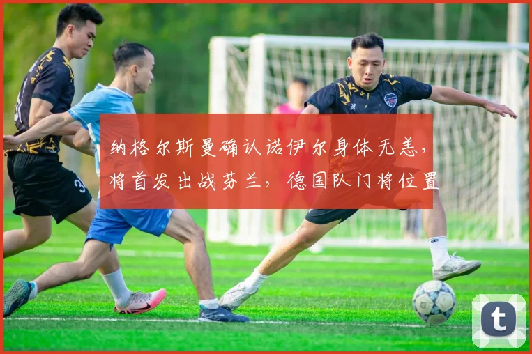 纳格尔斯曼确认诺伊尔身体无恙,将首发出战芬兰,德国队门将位置稳固