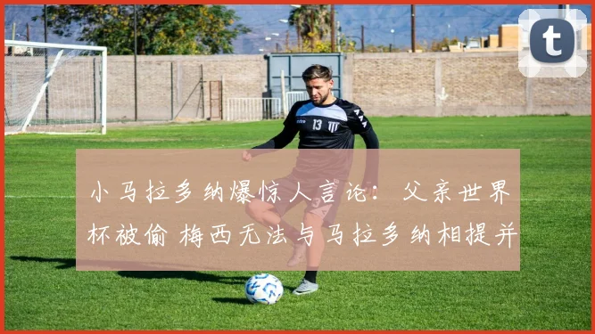 小马拉多纳爆惊人言论:父亲世界杯被偷 梅西无法与马拉多纳相提并论