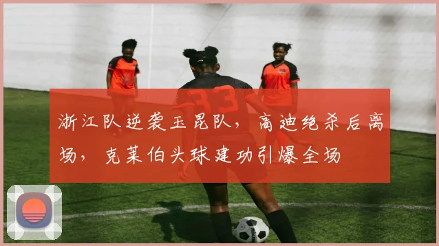 浙江队逆袭玉昆队，高迪绝杀后离场，克莱伯头球建功引爆全场